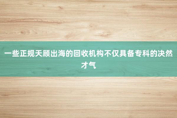 一些正规天顾出海的回收机构不仅具备专科的决然才气